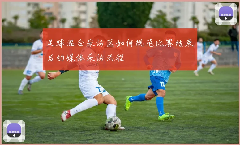 足球混合采访区如何规范比赛结束后的媒体采访流程