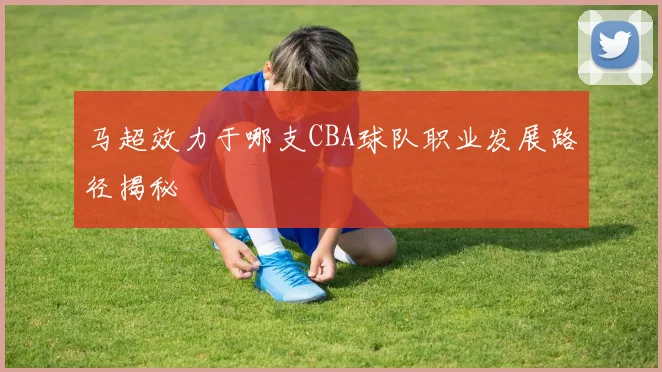 马超效力于哪支CBA球队职业发展路径揭秘