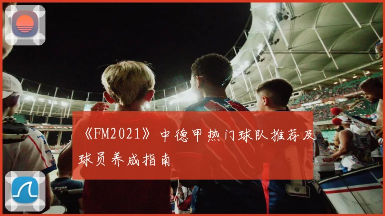 《FM2021》中德甲热门球队推荐及球员养成指南